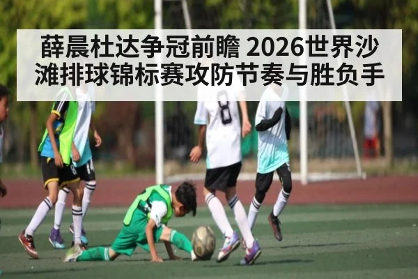 薛晨杜达争冠前瞻 2026世界沙滩排球锦标赛攻防节奏与胜负手